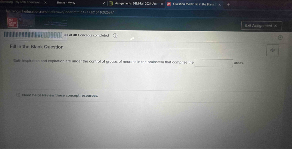 lersburg - Ivy Tech Communi > Hor ne- Mylvy × Assignments: 01M-Fall 2024-Ana × M Question Mode: Fill in the Blank 
learning.mheducation.com/static/awd/index.html?_t=1732154109268#/ 
Exit Assignment x 
22 of 40 Concepts completed 
Fill in the Blank Question 4 
Both inspiration and expiration are under the control of groups of neurons in the brainstem that comprise the □ areas 
) Need help? Review these concept resources.