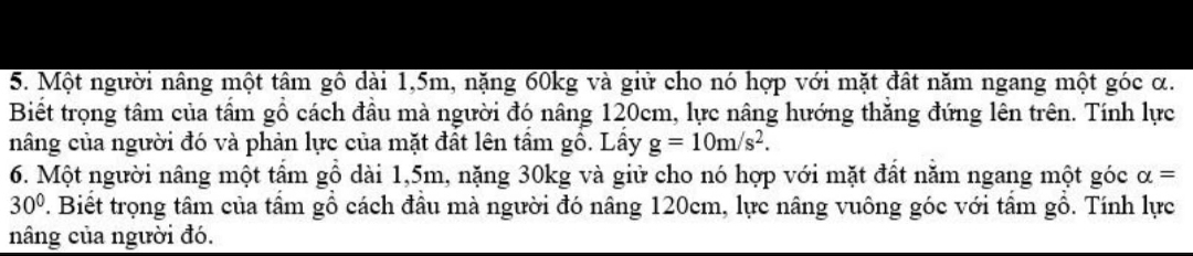 Một người nâng một tâm gô dài 1,5m, nặng 60kg và giữ cho nó hợp với mặt đất năm ngang một góc α. 
Biết trọng tâm của tầm gồ cách đầu mà người đó nâng 120cm, lực nâng hướng thăng đứng lên trên. Tính lực 
nâng của người đó và phản lực của mặt đất lên tâm gồ. Lây g=10m/s^2. 
6. Một người nâng một tầm gồ dài 1,5m, nặng 30kg và giữ cho nó hợp với mặt đất năm ngang một góc alpha =
30° 7. Biết trọng tâm của tâm gồ cách đầu mà người đó nâng 120cm, lực nâng vuông góc với tâm gồ. Tính lực 
nâng của người đó.