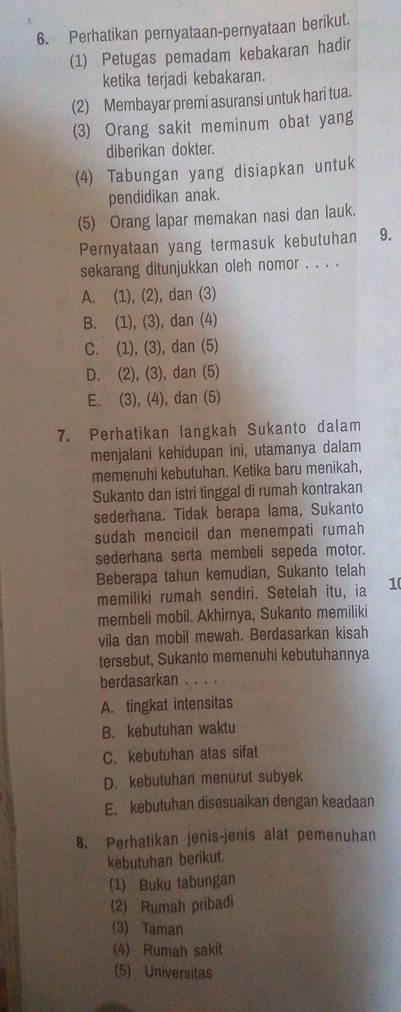 Perhatikan pernyataan-pernyataan berikut.
(1) Petugas pemadam kebakaran hadir
ketika terjadi kebakaran.
(2) Membayar premi asuransi untuk hari tua.
(3) Orang sakit meminum obat yang
diberikan dokter.
(4) Tabungan yang disiapkan untuk
pendidikan anak.
(5) Orang lapar memakan nasi dan lauk.
Pernyataan yang termasuk kebutuhan 9.
sekarang ditunjukkan oleh nomor . . . .
A. (1), (2), dan (3)
B. (1), (3), dan (4)
C. (1), (3), dan (5)
D. (2), (3), dan (5)
E. (3), (4), dan (5)
7. Perhatikan langkah Sukanto dalam
menjalani kehidupan ini, utamanya dalam
memenuhi kebutuhan. Ketika baru menikah,
Sukanto dan istri tinggal di rumah kontrakan
sederhana. Tidak berapa lama, Sukanto
sudah mencicil dan menempati rumah
sederhana serta membeli sepeda motor.
Beberapa tahun kemudian, Sukanto telah
memiliki rumah sendiri. Setelah itu, ia 10
membeli mobil. Akhirnya, Sukanto memiliki
vila dan mobil mewah. Berdasarkan kisah
tersebut, Sukanto memenuhi kebutuhannya
berdasarkan . . . .
A. tingkat intensitas
B. kebutuhan waktu
C. kebutuhan atas sifat
D. kebutuhan menurut subyek
E. kebutuhan disesuaikan dengan keadaan
8. Perhatikan jenis-jenis alat pemenuhan
kebutuhan berikut.
(1) Buku tabungan
(2) Rumah pribadi
(3) Taman
(4) Rumah sakit
(5) Universitas