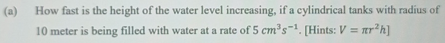 How fast is the height of the water level increasing, if a cylindrical tanks with radius of
10 meter is being filled with water at a rate of 5cm^3s^(-1). [Hints: V=π r^2h]