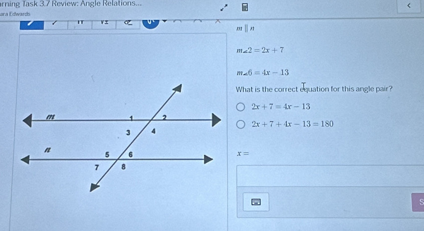 rning Task 3.7 Review: Angle Relations... 
< 
ara Edwards 
IT 
mⅡn
m∠ 2=2x+7
m∠ 6=4x-13
What is the correct equation for this angle pair?
2x+7=4x-13
2x+7+4x-13=180
x=
S