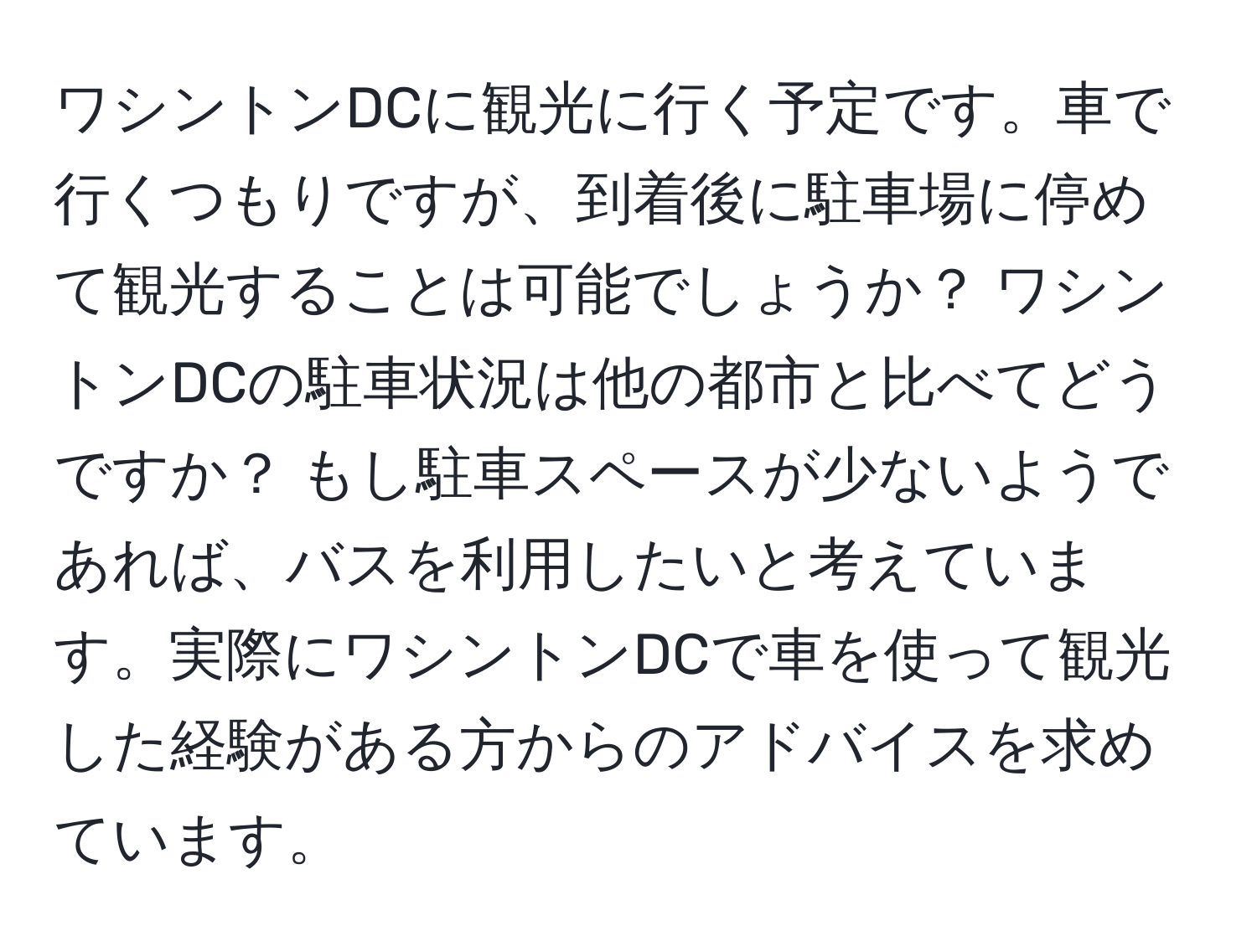 ワシントンDCに観光に行く予定です。車で行くつもりですが、到着後に駐車場に停めて観光することは可能でしょうか？ ワシントンDCの駐車状況は他の都市と比べてどうですか？ もし駐車スペースが少ないようであれば、バスを利用したいと考えています。実際にワシントンDCで車を使って観光した経験がある方からのアドバイスを求めています。