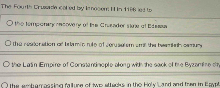 The Fourth Crusade called by innocent III in 1198 led to
the temporary recovery of the Crusader state of Edessa
the restoration of Islamic rule of Jerusalem until the twentieth century
the Latin Empire of Constantinople along with the sack of the Byzantine city
the embarrassing failure of two attacks in the Holy Land and then in Egypt