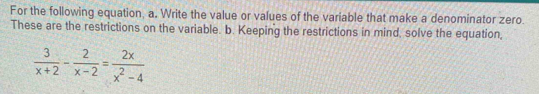 For the following equation, a. Write the value or values of the variable that make a denominator zero. 
These are the restrictions on the variable. b. Keeping the restrictions in mind, solve the equation,
 3/x+2 - 2/x-2 = 2x/x^2-4 