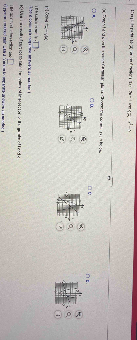 Complete parts (a)-(d) for the functions f(x)=2x-1 and g(x)=x^2-9. 
(a) Graph f and g on the same Cartesian plane. Choose the correct graph below. 
A. 
B. 
C. 
D. 
(b) Solve f(x)=g(x). 
The solution set is  □ . 
(Use a comma to separate answers as needed.) 
(c) Use the result of part (b) to label the points of intersection of the graphs of f and g. 
The points of intersection are □. 
(Type an ordered pair. Use a comma to separate answers as needed.)