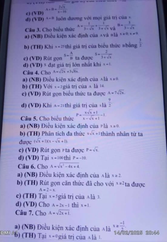 c) (VD) A+B= 2sqrt(x)/x-16 
d) (VD) A+B luôn đương với mọi giá trị của ×
Câu 3. Cho biểu thức A= 1/3-sqrt(x) + 1/3+sqrt(x)  và 8= 3/3-sqrt(x) 
a) (NB) Điều kiện xác định của ∧và blà x≥ 0;x!= 9
b) (TH) Khi x=25 thì giá trị của biểu thức #bằng  3/2 .
c) (VD) Rút gọn S= A/B  ta được s= 2/3+sqrt(x) 
d) (VD)^s đạt giá trị lớn nhất khi x=1.
Câu 4. Cho A=sqrt(2x)+3sqrt(8x)
a) (NB) Điều kiện xác định của ∧là x≥ 0.
b) (TH) Với x=2 giá trị của ∧ là 14
c) (VD) Rút gọn biều thức ta được A=7sqrt(2x).
d) (VD) Khi A=21 thì giá trị của ×là  9/2 .
Câu 5. Cho biểu thức P= (xsqrt(x)+1)/x-sqrt(x)+1 -1.
a) (NB) Điều kiện xác định của plà x≥ 0.
b) (TH) Phân tích đa thức xsqrt(x)+1 thành nhân tử ta
được (sqrt(x)+1)(x-sqrt(x)+1)
c) (VD) Rút gọn p ta được P=sqrt(x).
d) (VD) Tại x=100 thì P=-10,
Câu 6. Cho A=sqrt(x^2-4x+4).
a) (NB) Điều kiện xác định của ∧là x≥ 2.
b) (TH) Rút gọn căn thức đã cho với x≥ 2 ta được
A=2-x.
c) (TH) Tại x=5 giá trị của ∧là 3.
d) (VD) Cho A=2x-1 thì x=1.
Câu 7. Cho A=sqrt(2x+1).
a) (NB) Điều kiện xác định của ∧là x≥  (-1)/2 .
DMI b) (TH) Tại x=0 giá trị ủa n là 
14/02/2025 20:44