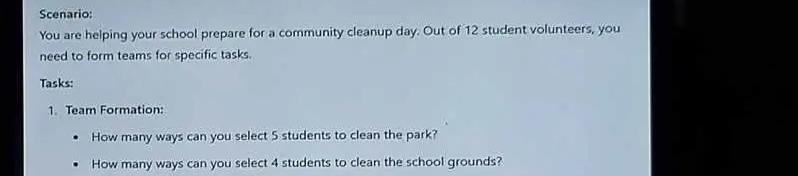 Scenario: 
You are helping your school prepare for a community cleanup day. Out of 12 student volunteers, you 
need to form teams for specific tasks. 
Tasks: 
1. Team Formation: 
How many ways can you select 5 students to clean the park? 
How many ways can you select 4 students to clean the school grounds?