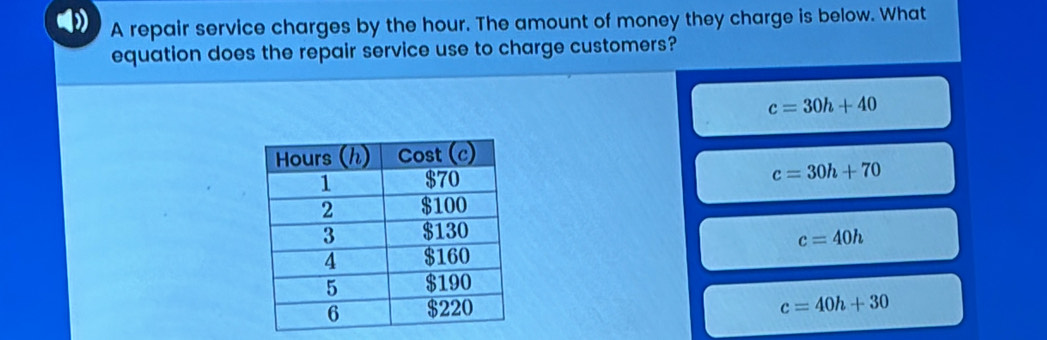 A repair service charges by the hour. The amount of money they charge is below. What
equation does the repair service use to charge customers?
c=30h+40
c=30h+70
c=40h
c=40h+30