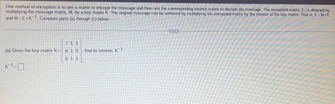 One method of encryption is to use a matrix to encrypt the message and then use the corresponding inverse matrix to decode the message. The encrypted matrix, E, is obtained by 
multiplying the message matrix, M, by a key matrix K. The original message can be retrieved by multiplying the encrypted matrix by the inverse of the key matrix. That is, E=M+K
and M=E· K^(-1). Complete parts (a) through (c) below. 
(a) Given the key matrix K=beginbmatrix 7&1&1 6&1&0 6&1&1endbmatrix , find its inverse. K^(-1).
K^(-1)=□
