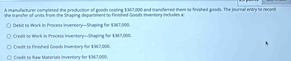 A manufacturer completed the production of goods costing $367,000 and transferred them to finished goods. The journal entry to record
the transfer of units from the Shaping department to Finished Goods Inventory includes a:
Debit to Work in Process Inventory—Shaping for $367,000.
Credit to Work in Process Inventory—Shaping for $367,000.
Credit to Finished Goods Inventory for $367,000.
Credit to Raw Materials Inventory for $367,000.