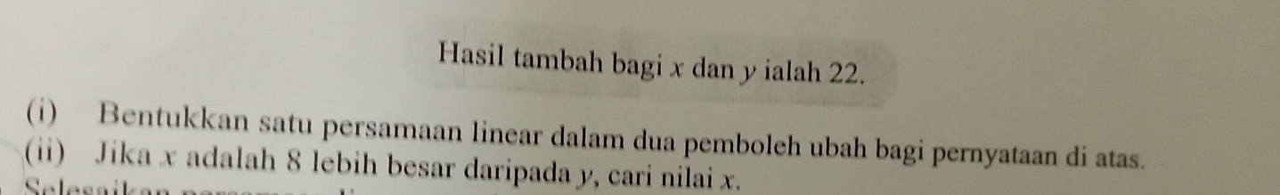 Hasil tambah bagi x dan y ialah 22. 
(i) Bentukkan satu persamaan linear dalam dua pemboleh ubah bagi pernyataan di atas. 
(ii) Jika x adalah 8 lebih besar daripada y, cari nilai x. 
Selesaika