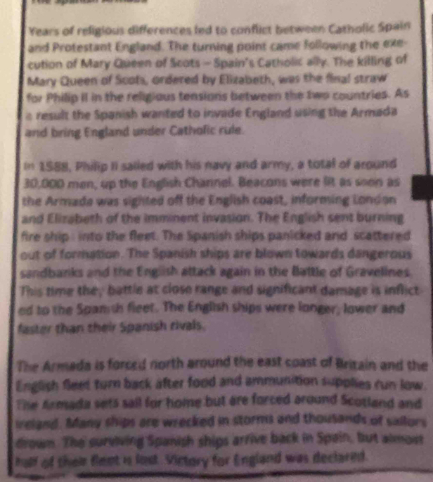 Years of religious differences led to conflict between Catholic Spain 
and Protestant England. The turning point came following the exe- 
cution of Mary Queen of Scots - Spain's Catholic ally. The killing of 
Mary Queen of Scots, ordered by Elizabeth, was the final straw 
for Philip iI in the religious tensions between the two countries. As 
a result the Spanish wanted to invade England using the Armada 
and bring England under Cathofic rule. 
In 1588, Philip II sailed with his navy and army, a total of around
30,000 men, up the English Channel. Beacons were lit as soon as 
the Armada was sighted off the English coast, informing London 
and Elizabeth of the imminent invasion. The English sent burning 
fire ship : into the fleet. The Spanish ships panicked and scattered 
out of formation. The Spanish ships are blown towards dangerous 
sandbanks and the English attack again in the Battle of Gravelines. 
This time they battle at close range and significant damage is inflict 
ed to the Spams fleet. The English ships were longer, lower and 
faster than their Spanish rivals. 
The Armada is forced north around the east coast of Brizain and the 
English fleet turn back after food and ammunition supplies run low. 
The Armada sets sail for home but are forced around Scotland and 
ireland. Many ships are wrecked in storms and thousands of sailors 
drown. The surviving Spanish ships arrive back in Spain, but almost 
half of their flent is lost. Victory for England was declarnd.