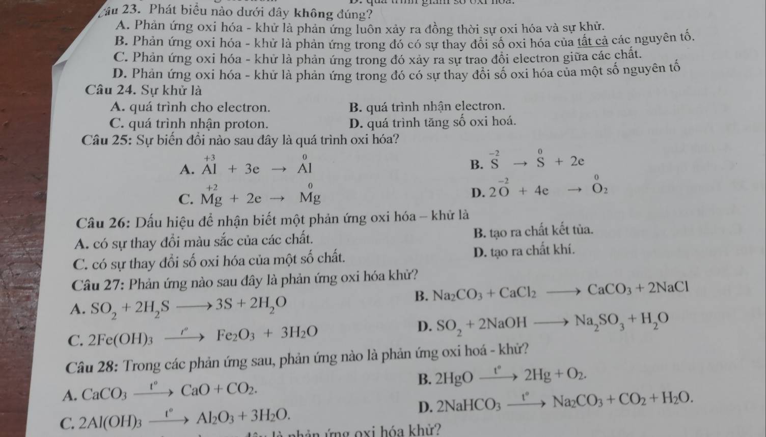 Cầu 23. Phát biểu nào dưới dây không đúng?
A. Phản ứng oxi hóa - khử là phản ứng luôn xảy ra đồng thời sự oxi hóa và sự khử.
B. Phản ứng oxi hóa - khử là phản ứng trong đó có sự thay đổi số oxi hóa của tất cả các nguyên tố.
C. Phản ứng oxi hóa - khử là phản ứng trong đó xảy ra sự trao đổi electron giữa các chất.
D. Phản ứng oxi hóa - khử là phản ứng trong đó có sự thay đổi số oxi hóa của một số nguyên tố
Câu 24. Sự khử là
A. quá trình cho electron. B. quá trình nhận electron.
C. quá trình nhận proton. D. quá trình tăng số oxi hoá.
Câu 25: Sự biến đổi nào sau đây là quá trình oxi hóa?
A. ^+3Al+3eto^0Al
B. ^-2Sto^0+2e
C. ^+2Mg+2eto Mgendarray
D. 2O^(-2)+4e to _O_2^0
Cầu 26: Dấu hiệu để nhận biết một phản ứng oxi hóa - khử là
A. có sự thay đổi màu sắc của các chất. B. tạo ra chất kết tủa.
C. có sự thay đổi số oxi hóa của một số chất. D. tạo ra chất khí.
Câu 27: Phản ứng nào sau đây là phản ứng oxi hóa khử?
B. Na_2CO_3+CaCl_2to CaCO_3+2NaCl
A. SO_2+2H_2Sto 3S+2H_2O
D.
C. 2Fe(OH)_3xrightarrow i'Fe_2O_3+3H_2O SO_2+2NaOHto Na_2SO_3+H_2O
Câu 28: Trong các phản ứng sau, phản ứng nào là phản ứng oxi hoá - khử?
A. CaCO_3xrightarrow t°CaO+CO_2.
B. 2HgOxrightarrow t°2Hg+O_2.
D. 2NaHCO_3xrightarrow t°Na_2CO_3+CO_2+H_2O.
C. 2Al(OH)_3xrightarrow t°Al_2O_3+3H_2O. n hản  ứ ng oxi hóa khử?