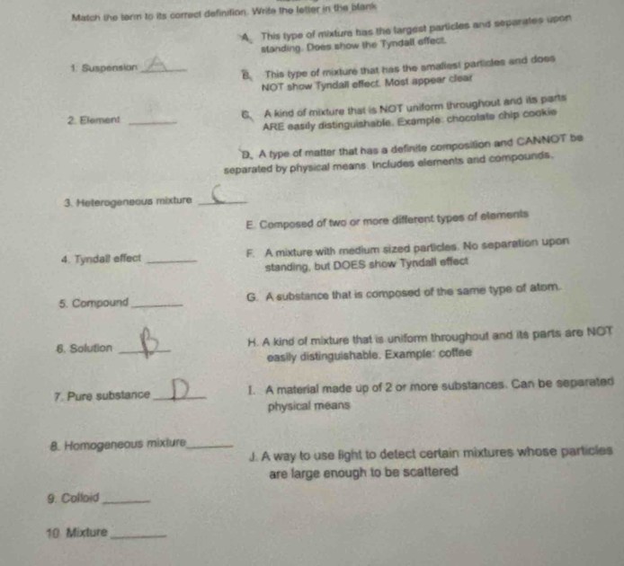 Match the term to its correct definition. Write the letter in the blank
A. This type of mixture has the largest particles and separates upon
standing. Does show the Tyndall effect.
1. Suspension_
B. This type of mixture that has the smallest particles and does
NOT show Tyndall effect. Most appear clear
2. Element _6. A kind of mixture that is NOT uniform throughout and its parts
ARE easily distinguishable. Example: chocolate chip cookie
D. A type of matter that has a definite composition and CANNOT be
separated by physical means. Includes elements and compounds.
3. Heterogeneous mixture_
E. Composed of two or more different types of elements
4. Tyndall effect _F. A mixture with medium sized particles. No separation upon
standing, but DOES show Tyndall effect
5. Compound _G. A substance that is composed of the same type of atom.
6. Solution _H. A kind of mixture that is uniform throughout and its parts are NOT
easily distinguishable. Example: coffee
7. Pure substance _I. A material made up of 2 or more substances. Can be separated
physical means
8. Homoganeous mixture_
J. A way to use light to detect certain mixtures whose particles
are large enough to be scattered
9. Colloid_
10 Mixture_