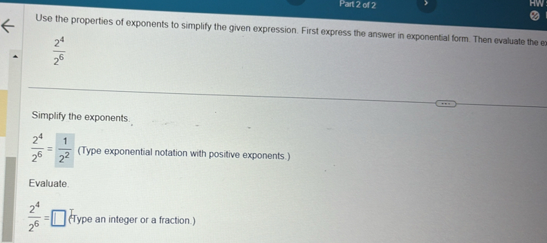 Use the properties of exponents to simplify the given expression. First express the answer in exponential form. Then evaluate the e
 2^4/2^6 
Simplify the exponents
 2^4/2^6 = 1/2^2  (Type exponential notation with positive exponents.) 
Evaluate
 2^4/2^6 = _  (Type an integer or a fraction.)