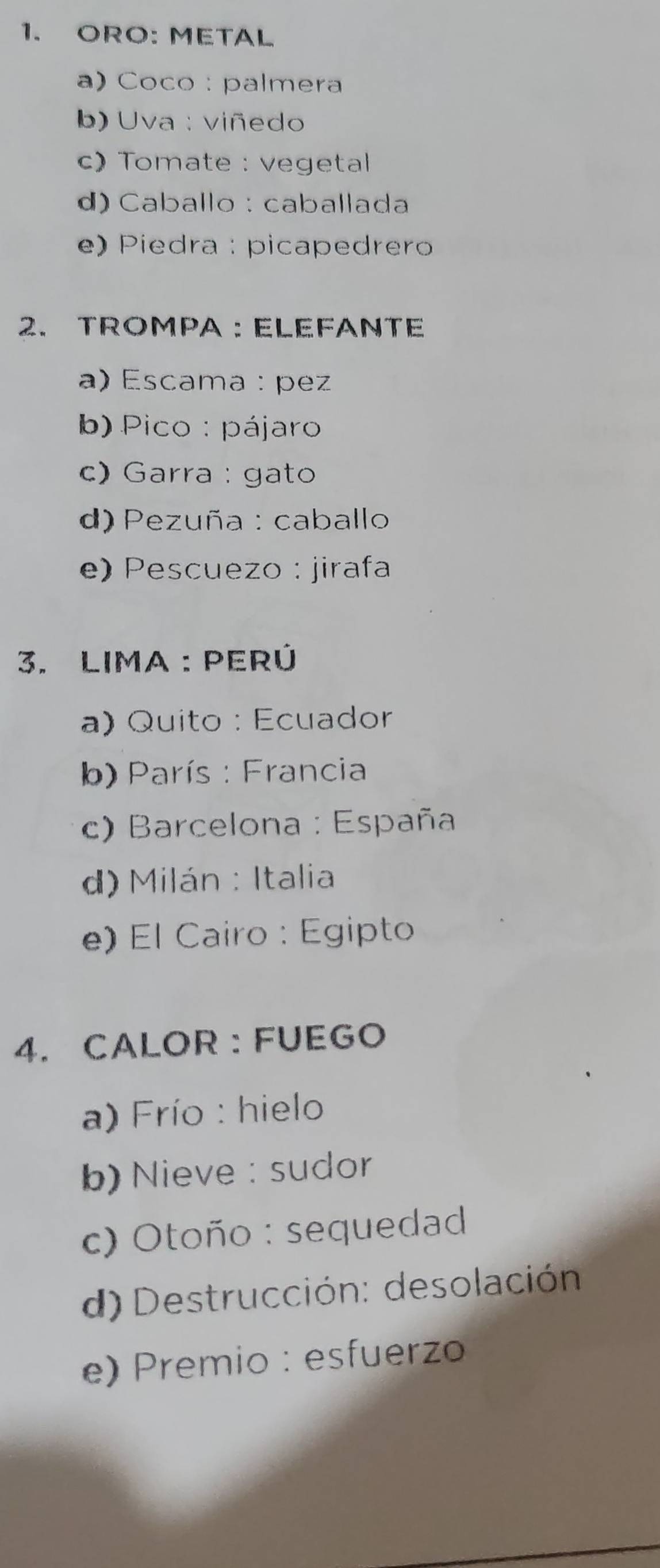 ORO: METAL
a) Coco : palmera
b) Uva : viñedo
c) Tomate : vegetal
d) Caballo : caballada
e) Piedra : picapedrero
2. TROMPA : ELEFANTE
a) Escama : pez
b) Pico : pájaro
c) Garra : gato
d) Pezuña : caballo
e) Pescuezo : jirafa
3. LImA : perÚ
a) Quito : Ecuador
b) París : Francia
c) Barcelona : España
d) Milán : Italia
e) El Cairo : Egipto
4. CALOR : FUEGO
a) Frío : hielo
b) Nieve : sudor
c) Otoño : sequedad
d) Destrucción: desolación
e) Premio : esfuerzo