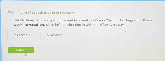 Which figure of speech is used in this text?
The McDaniel family is going to spend two weeks in Ocean City, but for Reggie it will be a
working vacation, since he'll be checking in with the office every day.
hyperbole oxymoron
Submit