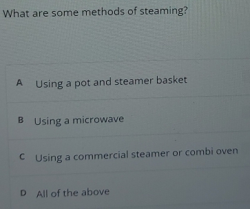 What are some methods of steaming?
A Using a pot and steamer basket
B Using a microwave
C Using a commercial steamer or combi oven
D All of the above