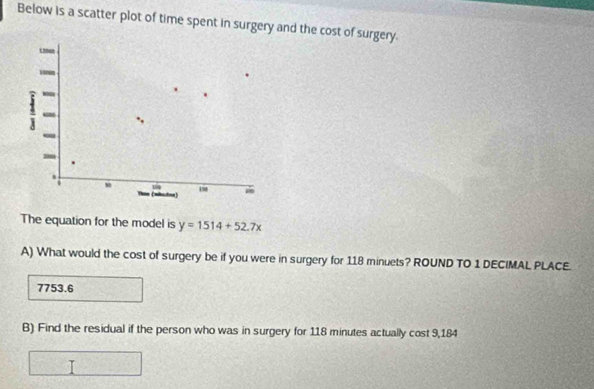 Below is a scatter plot of time spent in surgery and the cost of surgery.
12000
10000
100
s0 Thse (mhtes) 190 zǎo
The equation for the model is y=1514+52.7x
A) What would the cost of surgery be if you were in surgery for 118 minuets? ROUND TO 1 DECIMAL PLACE.
7753.6
B) Find the residual if the person who was in surgery for 118 minutes actually cost 9,184
= 25/4 