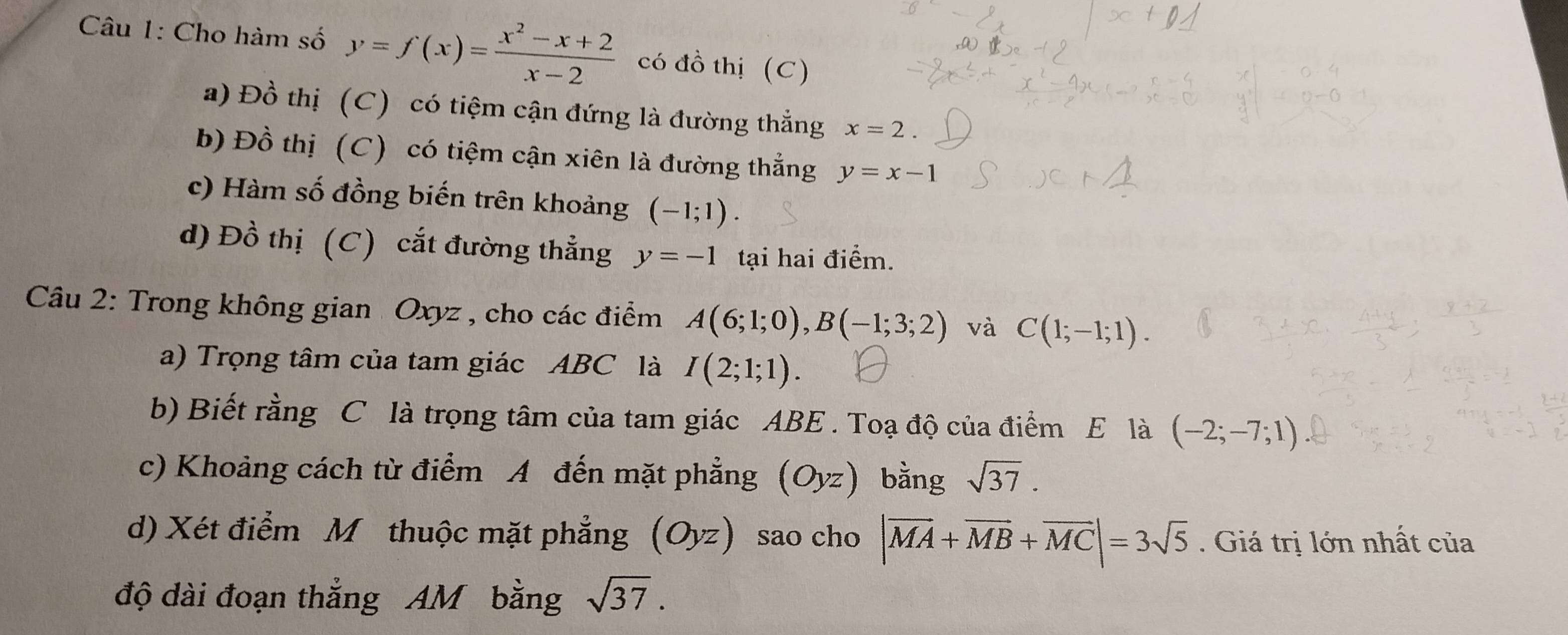 Cho hàm số y=f(x)= (x^2-x+2)/x-2  có đồ thị (C) 
a) Đồ thị (C) có tiệm cận đứng là đường thắng x=2. 
b) Đồ thị (C) có tiệm cận xiên là đường thẳng y=x-1
c) Hàm số đồng biến trên khoảng (-1;1). 
d) Đồ thị (C) cắt đường thẳng y=-1 tại hai điểm. 
Câu 2: Trong không gian Oxyz , cho các điểm A(6;1;0), B(-1;3;2) và C(1;-1;1). 
a) Trọng tâm của tam giác ABC là I(2;1;1). 
b) Biết rằng C là trọng tâm của tam giác ABE. Toạ độ của điểm E là (-2;-7;1)
c) Khoảng cách từ điểm A đến mặt phẳng (Oyz) bằng sqrt(37). 
d) Xét điểm M thuộc mặt phẳng (Oyz) sao cho |vector MA+vector MB+vector MC|=3sqrt(5). Giá trị lớn nhất của 
độ dài đoạn thẳng AM bằng sqrt(37).