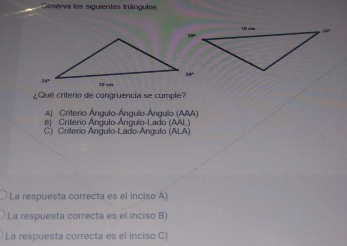 Coserva los siguientes triángulos
¿Qué criterio de congruencia se cumple?
A) Criterio Ángulo-Ángulo-Ángulo (AAA)
B) Criterio Ángulo-Ángulo-Lado (AAL)
C) Criterio Angulo-Lado-Angulo (ALA)
La respuesta correcta es el inciso A)
La respuesta correcta es el inciso B)
La respuesta correcta es el inciso C)