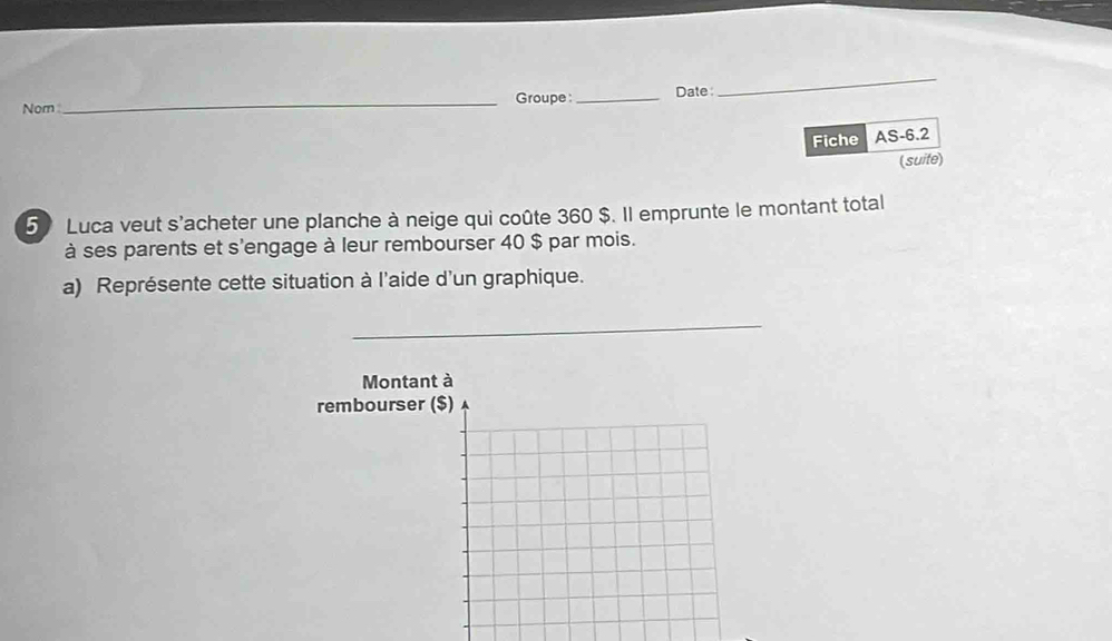 Nom_ Groupe _Date : 
_ 
Fiche AS-6.2 
(suite) 
5 Luca veut s'acheter une planche à neige qui coûte 360 $. Il emprunte le montant total 
à ses parents et s'engage à leur rembourser 40 $ par mois. 
a) Représente cette situation à l'aide d'un graphique. 
_ 
Montant à 
rembourser ($)