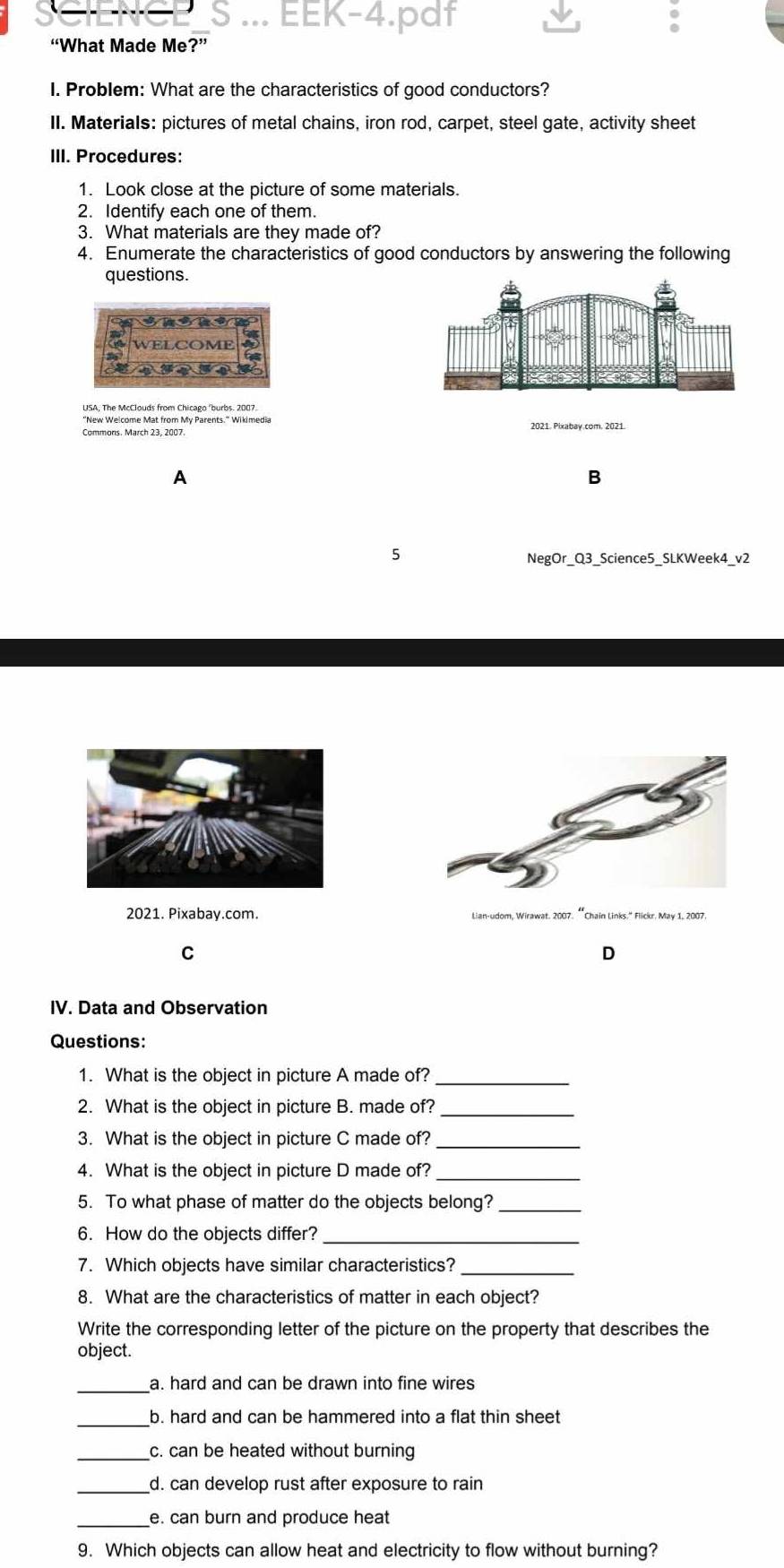 ... EEK-4.pdf
“What Made Me?”
I. Problem: What are the characteristics of good conductors?
II. Materials: pictures of metal chains, iron rod, carpet, steel gate, activity sheet
III. Procedures:
1. Look close at the picture of some materials.
2. Identify each one of them.
3. What materials are they made of?
4. Enumerate the characteristics of good conductors by answering the following
questions.
WFLCOME
A
B
5
NegOr_Q3_Science5_SLKWeek4_v2
2021. Pixabay.com. Lian-udom, Wirawat. 2007. “Chain Links." Flickr. May 1, 2007.
C
D
IV. Data and Observation
Questions:
1. What is the object in picture A made of?_
2. What is the object in picture B. made of?_
3. What is the object in picture C made of?
4. What is the object in picture D made of?
5. To what phase of matter do the objects belong?_
6. How do the objects differ?_
7. Which objects have similar characteristics?_
8. What are the characteristics of matter in each object?
Write the corresponding letter of the picture on the property that describes the
object.
a. hard and can be drawn into fine wires
_
b. hard and can be hammered into a flat thin sheet
_c. can be heated without burning
_d. can develop rust after exposure to rain
_e. can burn and produce heat
9. Which objects can allow heat and electricity to flow without burning?