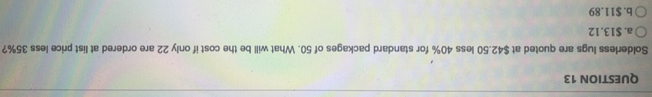 Solderless lugs are quoted at $42.50 less 40% for standard packages of 50. What will be the cost if only 22 are ordered at list price less 35%?
a. $13.12
b. $11.89