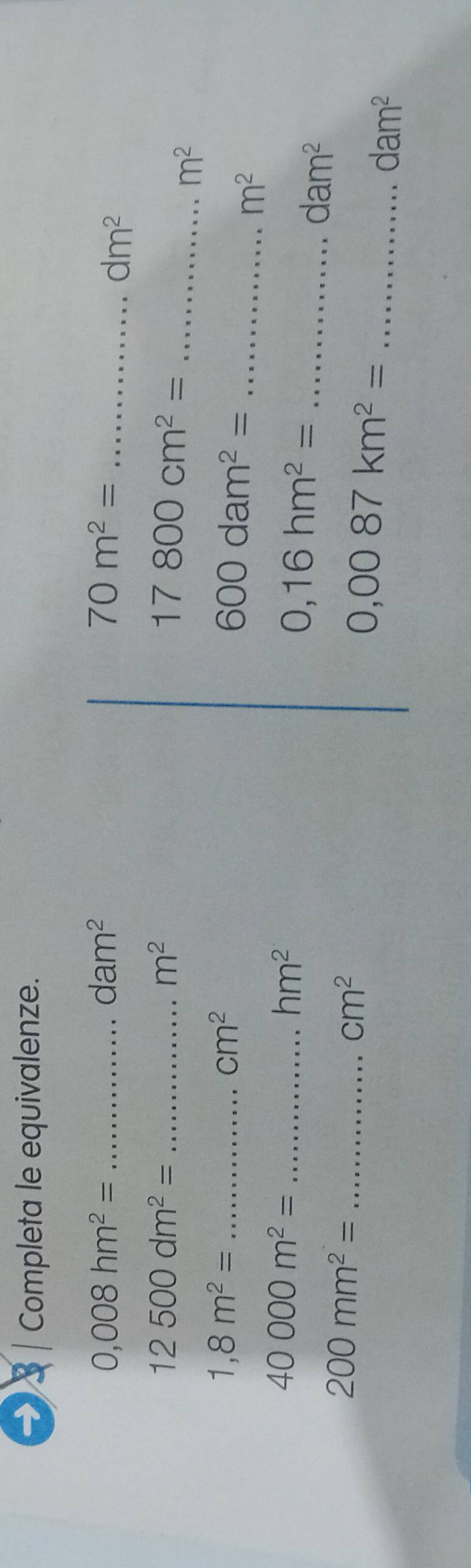 → | Completa le equivalenze.
0,008hm^2= _
dam^2
70m^2= _
dm^2
_ 12500dm^2=
m^2
_ 17800cm^2=
m^2
_ 1,8m^2=
cm^2
_ 600dam^2=
m^2
_ 40000m^2=
hm^2
_ 0,16hm^2=
dam^2
_ 200mm^2=
cm^2
_ 0,0087km^2=
dam^2