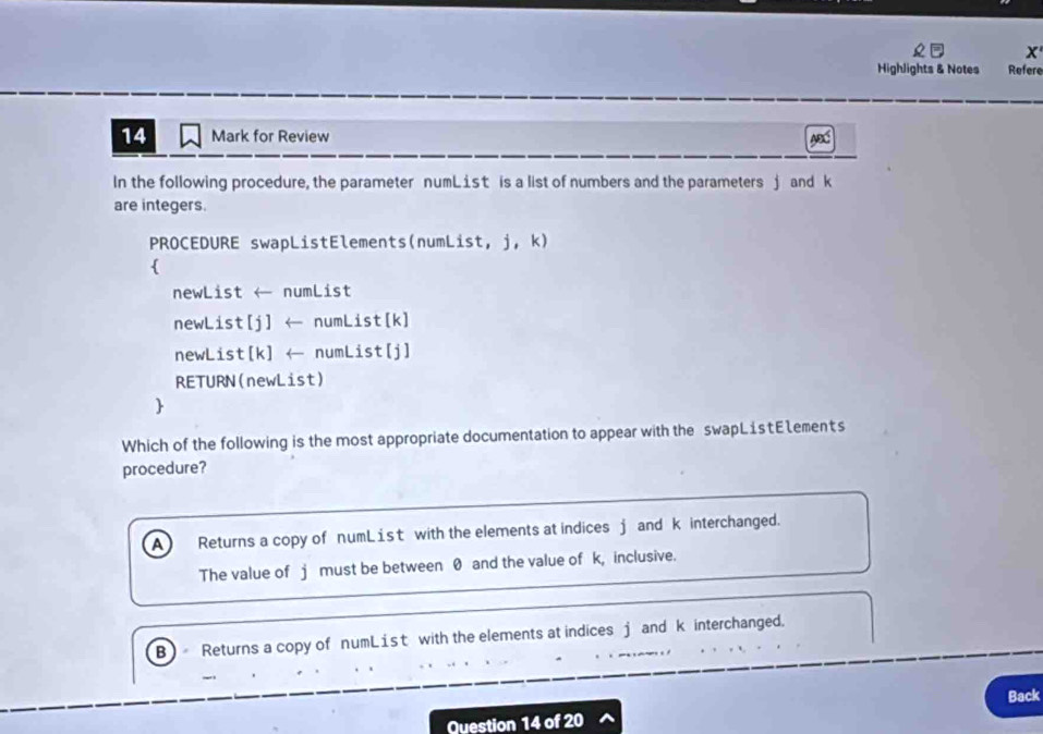 Highlights & Notes Refere
14 Mark for Review ABC
In the following procedure, the parameter numList is a list of numbers and the parameters j and k
are integers.
PROCEDURE swapListElements(numList, j, k)

newList ← numList
newList[j] ← numList[k]
newList[ k ] ← numList[j]
RETURN(newList)

Which of the following is the most appropriate documentation to appear with the swapL1stElements
procedure?
A Returns a copy of numList with the elements at indices j and k interchanged.
The value of j must be between 0 and the value of k, inclusive.
B) Returns a copy of numList with the elements at indices j and k interchanged.
Question 14 of 20 Back