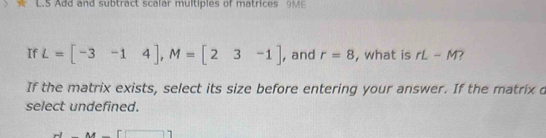 Add and subtract scalar multiples of matrices 9ME
If L=[-3-14], M=[23-1] , and r=8 , what is rL-M I 
If the matrix exists, select its size before entering your answer. If the matrix d
select undefined.
y-M=□