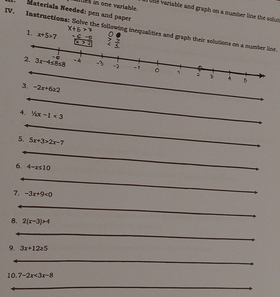 ltes in one variable.
Materials Needed: pen and paper
tne variable and graph on a number line the solut 
IV. Instructions: Solve the following inequalities and graph their solutions on a number line.
1. x+5>7 -5
x>?
3. -2x+6≥ 2
_
4. 1/2x-1<3</tex>
_
5. 5x+3>2x-7
_
_
_
6. 4-x≤ 10
_
7. -3x+9<0</tex>
_
_
_
__
_
8. 2(x-3)>4
_
9. 3x+12≥ 5
_
10. 7-2x<3x-8</tex>
_