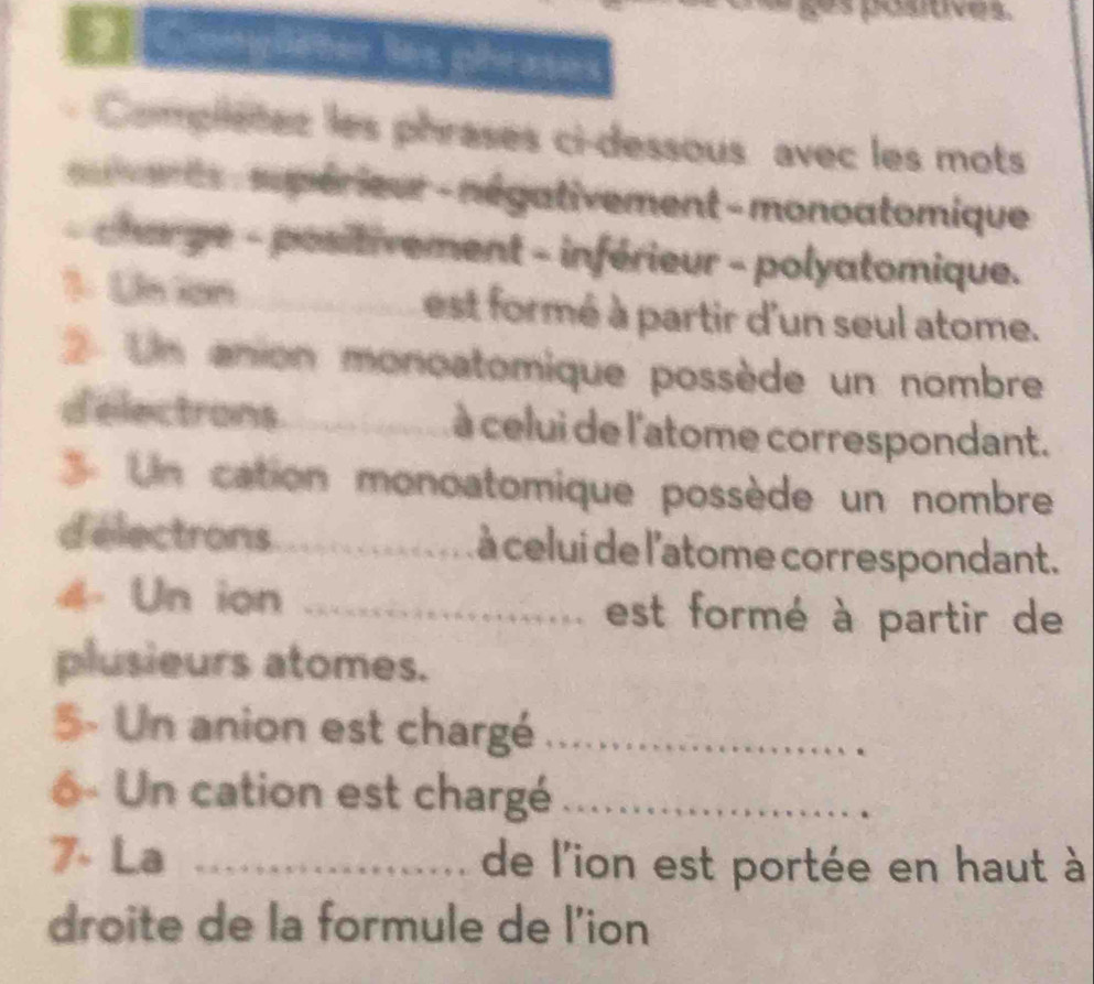 posoves. 
2 püeter les phrases 
Compliètes les phrases ci-dessous avec les mots 
varts : supérieur - négativement - monoatomique 
- charge - positivement - inférieur - polyatomique. 
1. Un ion _est formé à partir d'un seul atome. 
Un anion monoatomique possède un nombre 
d'electrons_ à celui de l'atome correspondant. 
Un cation monoatomique possède un nombre 
d'électrons_ à celui de l'atome correspondant. 
4- Un ion _est formé à partir de 
plusieurs atomes. 
5- Un anion est chargé_ 
6 - Un cation est chargé_ 
7. La _de l'ion est portée en haut à 
droite de la formule de l'ion