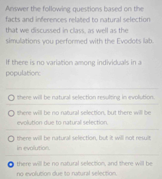 Answer the following questions based on the
facts and inferences related to natural selection
that we discussed in class, as well as the
simulations you performed with the Evodots lab.
If there is no variation among individuals in a
population:
_
there will be natural selection resulting in evolution.
there will be no natural selection, but there will be
evolution due to natural selection.
there will be natural selection, but it will not result
in evolution.
there will be no natural selection, and there will be
no evolution due to natural selection.