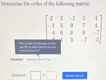 Determine the order of the following matrix: 
The number of attem
beginbmatrix 2&3&-1&1&4 -1&5&9&7&4 -4&6&6&9&-7 7&3&-7&-5endbmatrix
specifc problem before you are 
marked incorrect 
Answer Attempt nout of 15 
Answer: □ * □ Submit Answer