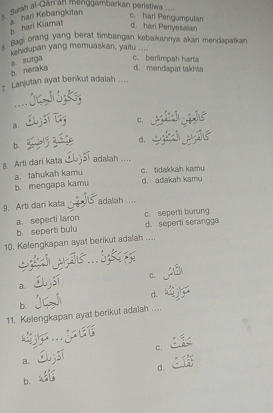 Surah al-Qāri*an menggambarkan peristiwa ....
a. hari Kebangkitan
c. hari Pengumpulan
b. hari Kiamat
d. hari Penyesalan
6. Bagi orang yang berat timbangan kebaikannya akan mendapatkan
kehidupan yang memuaskan, yaitu ....
a. surga
c. berlimpah harta
b. neraka d. mendapat takhta
7 Lanjutan ayat berikut adalah ....

C.
a.
d.
b.
8. Arti dari kata adalah ....
a. tahukah kamu c. tidakkah kamu
b. mengapa kamu d. adakah kamu
9. Arti dari kata
adalah ....
a. seperti laron c. seperti burung
b. seperti bulu d. seperti serangga
10. Kelengkapan ayat berikut adalah ....
C.
a.
d.
b.
11. Kelengkapan ayat berikut adalah …
C.
a.
d.
b.