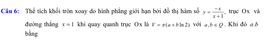 Thể tích khối tròn xoay do hình phẳng giới hạn bởi đồ thị hàm số y= (-x)/x+1  , trục Ox và 
đường thắng x=1 khi quay quanh trục Ox là V=π (a+bln 2) với a, b∈ Q. Khi đó a. b
bằng