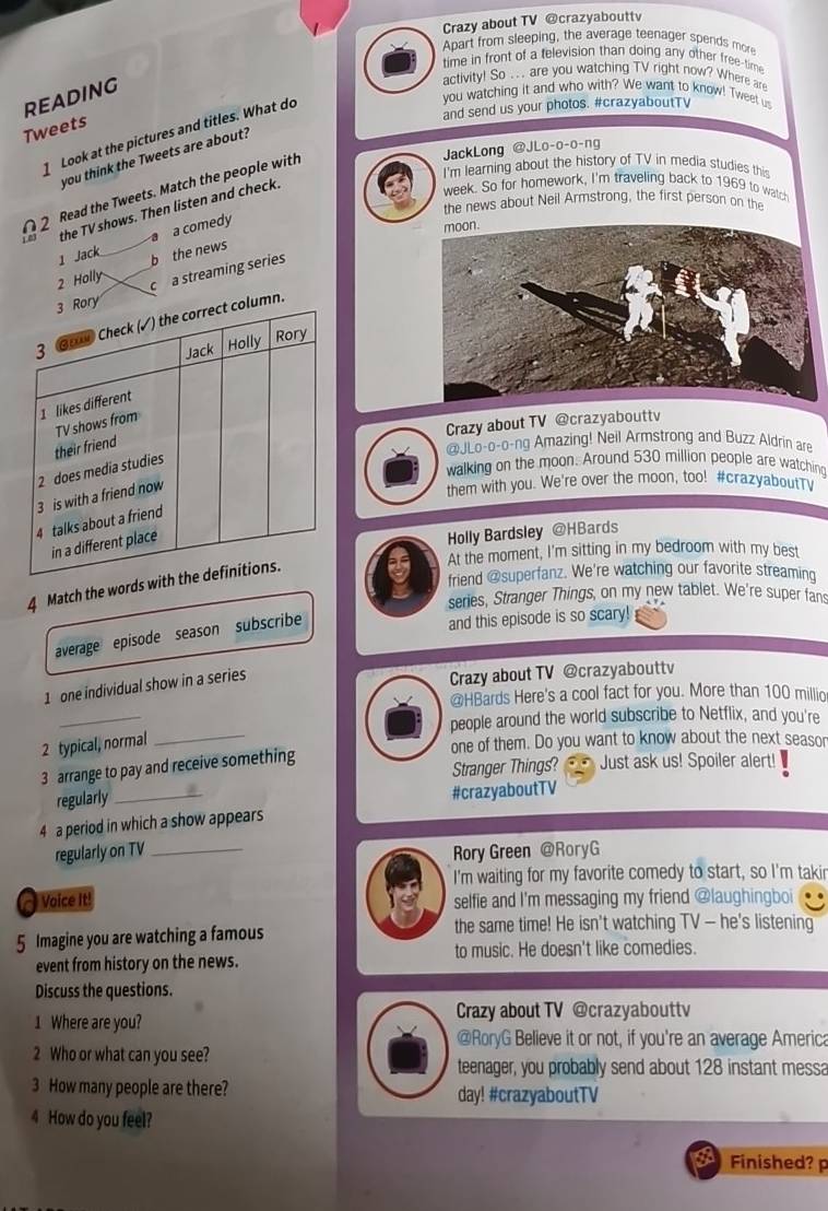 Crazy about TV @crazyabouttv
Apart from sleeping, the average teenager spends more
time in front of a television than doing any other free-tim
reading
activity! So . . . are you watching TV right now? Where are
you watching it and who with? We want to know! Tweet u
and send us your photos. #crazyaboutTV
Tweets  Look at the pictures and titles. What do
JackLong @JLo-o-o-ng
you think the Tweets are about?
I'm learning about the history of TV in media studies this
2 Read the Tweets. Match the people with
week. So for homework, I'm traveling back to 1969 to watch
the news about Neil Armstrong, the first person on the
1.03 the TV shows. Then listen and check.
1 Jack a a comedy
2 Holly b the news
c a streaming series
n.
Crazy about TV @crazyabouttv
walking on the moon. Around 530 million people are watchin
@JLo-o-o-ng Amazing! Neil Armstrong and Buzz Aldrin are
them with you. We're over the moon, too! #crazyaboutTy
Holly Bardsley @HBards
friend @superfanz. We're watching our favorite streaming
4 Match the words
by At the moment, I'm sitting in my bedroom with my best
series, Stranger Things, on my new tablet. We're super fan
average episode season subscribe
and this episode is so scary!
1 one individual show in a series
Crazy about TV @crazyabouttv
_
@HBards Here's a cool fact for you. More than 100 millio
people around the world subscribe to Netflix, and you're
2 typical, normal_
one of them. Do you want to know about the next seasor
Stranger Things? Just ask us! Spoiler alert!
3 arrange to pay and receive something
regularly_
#crazyaboutTV
4 a period in which a show appears
regularly on TV _Rory Green @RoryG
I'm waiting for my favorite comedy to start, so I'm takir
Voice It! selfie and I'm messaging my friend @laughingboi
5 Imagine you are watching a famous the same time! He isn't watching TV — he's listening
event from history on the news. to music. He doesn't like comedies.
Discuss the questions.
1 Where are you? Crazy about TV @crazyabouttv
@RoryG Believe it or not, if you're an average America
2 Who or what can you see?
teenager, you probably send about 128 instant messa
3 How many people are there? day! #crazyaboutTV
4 How do you feel?
Finished? p