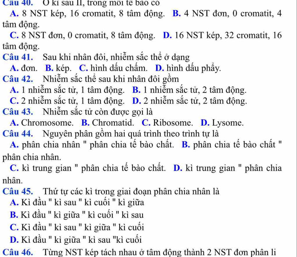 Cầu 40. O ki sau II, trong môi tế bảo có
A. 8 NST kép, 16 cromatit, 8 tâm động. B. 4 NST đơn, 0 cromatit, 4
tâm động.
C. 8 NST đơn, 0 cromatit, 8 tâm động. D. 16 NST kép, 32 cromatit, 16
tâm động.
Câu 41. Sau khi nhân đôi, nhiễm sắc thể ở dạng
A. đơn. B. kép. C. hình dấu chấm. D. hình dầu phầy.
Câu 42. Nhiễm sắc thể sau khi nhân đôi gồm
A. 1 nhiễm sắc tử, 1 tâm động. B. 1 nhiễm sắc tử, 2 tâm động.
C. 2 nhiễm sắc tử, 1 tâm động. D. 2 nhiễm sắc tử, 2 tâm động.
Câu 43. Nhiễm sắc tử còn được gọi là
A. Chromosome. B. Chromatid. C. Ribosome. D. Lysome.
Câu 44. Nguyên phân gồm hai quá trình theo trình tự là
A. phân chia nhân ' phân chia tế bào chất. B. phân chia tế bào chất ''
phân chia nhân.
C. kì trung gian " phân chia tế bào chất. D. kì trung gian " phân chia
nhân.
Câu 45. Thứ tự các kì trong giai đoạn phân chia nhân là
A. Kì đầu " kì sau " kì cuối " kì giữa
B. Kì đầu " kì giữa " kì cuối " kì sau
C. Kì đầu " kì sau " kì giữa " kì cuối
D. Kì đầu " kì giữa " kì sau "kì cuối
Câu 46. Từng NST kép tách nhau ở tâm động thành 2 NST đơn phân li