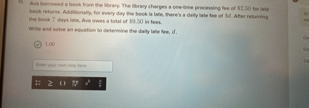 Ava borrowed a book from the library. The library charges a one-time processing fee of $2.50 for late
So
book returns. Additionally, for every day the book is late, there's a daily late fee of $d. After returning
the book 7 days late, Ava owes a total of $9.50 in fees.
est
Write and solve an equation to determine the daily late fee, d.
Co
1.00 Co
Co
Enter your next step here
a^b  a/b 