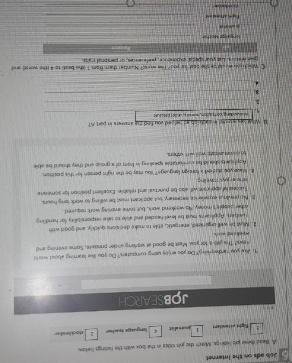 Job ads on the Internet 
A Read these job listings. Match the job titles in the box with the listings below. 
3 flight attendant 1 journalist language teacher 2 stockbroker 
JOBSEARCH 
1. Are you hardworking? Do you enjoy using computers? Do you like learning about world 
news? This job is for you. Must be good at working under pressure. Some evening and 
weekend work . 
2. Must be well organized, energetic, able to make decisions quickly, and good with 
numbers. Applicants must be level-headed and able to take responsibility for handling 
other people's money. No weekend work, but some evening work required. 
3. No previous experience necessary, but applicant must be willing to work long hours. 
Successful applicant will also be punctual and reliable. Excellent position for someone 
who enjoys traveling. 
4. Have you studied a foreign language? You may be the right person for this position. 
Applicants should be comfortable speaking in front of a group and they should be able 
to communicate well with others. 
B What key word(s) in each iob ad helped you find the answers in part A? 
1. Hardworking, computers, working under pressure_ 
2. 
_ 
3._ 
4._ 
C Which job would be the best for you? The worst? Number them from 1 (the best) to 4 (the worst) and 
give reasons. List your special experience, preferences, or personal traits. 
Reason 
_ 
language teacher_ 
journalist 
_ 
_ 
flight attendant_ 
stockbroker_ 
_