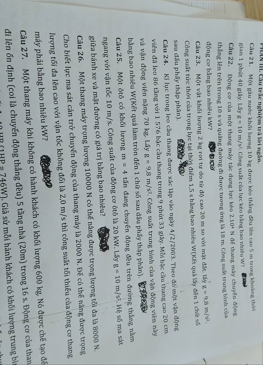 PHAN III. Cầu trắc nghiệm trả lời ngắn.
Câu 21. Một gàu nước khối lượng 10 kg được kéo thẳng đều lên cao 5 m trong khoảng thời
gian 1 phút 40 giây. Lấy g=10m/s^2. Công suất của lực kéo bằng bao nhiêu W?
Câu 22. Động cơ của một thang máy tác dụng lực kéo 2.10^4 N để thang máy chuyển động
thẳng lên trên trong 10 s và quãng đường đi được tương ứng là 18 m. Công suất trung bình của
động cơ bằng bao nhiêu kW?
Câu 23. Một vật khối lượng 2 kg rơi tự do từ độ cao 20 m so với mặt đất. lấy g=9,8m/s^2.
Công suất tức thời của trọng lực tại thời điểm 1,5 s bằng bao nhiêu W(Kết quả lấy đến 1 chữ số
sau dấu phẩy thập phân).
Câu 24. Kỉ lục trong leo cầu thang được xác lập vào ngày 4/2/2003. Theo đó một vận động
viên đã leo 86 tầng với 1 576 bậc cầu thang trong 9 phút 33 giây. Mỗi bậc cầu thang cao 20 cm
và vận động viên nặng 70 kg. Lấy g=9,8m/s^2 C. Công suất trung bình của vận động viên này
bằng bao nhiêu W(Kết quả làm tròn đến 1 chữ số sau dấu phẩy thập phân).
Câu 25. Một ôtô có khối lượng m=4 tấn đang chuyển động đều trên đường thẳng nằm
ngang với vận tốc 10 m/s. Công suất của động cơ ôtô là 20 kW. Lấy g=10m/s^2. Hệ số ma sát
giữa bánh xe và mặt đường có giá trị bằng bao nhiêu?
Câu 26. Một thang máy trọng lượng 10000 N có thể nâng được trọng lượng tối đa là 8000 N.
Cho biết lực ma sát cản trở chuyển động của thang máy là 2000 N. Để có thể nâng được trọng
lượng tối đa lên cao với vận tốc không đổi là 2,0 m/s thì công suất tối thiểu của động cơ thang
máy phải bằng bao nhiêu kW?
Câu 27. Một thang máy khi không có hành khách có khối lượng 600 kg. Nó được chế tạo để
đi lên ổn định (coi là chuyển động thẳng đều) 5 tầng nhà (20m) trong 16 s. Động cơ của than
(1HP=746W). Giả sử mỗi hành khách có khối lượng trung bì