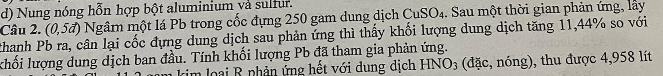 Nung nóng hỗn hợp bột aluminium và sulfur. 
Câu 2. (0,5vector a) Ngâm một lá Pb trong cốc đựng 250 gam dung dịch CuSO_4. Sau một thời gian phản ứng, lây 
thanh Pb ra, cân lại cốc đựng dung dịch sau phản ứng thì thấy khối lượng dung dịch tăng 11,44% so với 
khối lượng dung dịch ban đầu. Tính khối lượng Pb đã tham gia phản ứng. 
kim loại B phản ứng hết với dung dịch HNO_3 (đặc, nóng), thu được 4,958 lít