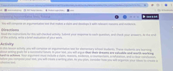 0appss.iladtnentun.con/ooorowars-ielivery/ca/45004899f4554f1739af90c9f461yeb65bcf9ba2W992W50cW0bf29912a700a00bfffc29jb254000513Ve. 
ses reodapt ony C 21 Yowly Calerita e Tadla Logio| tlma 

omposing Argumentative Texts: Tutorial 25 04 32 D Save & Exit 
You will compose an argumentative text that makes a claim and develops it with relevant reasons and evidence. 
Directions 
Read the instructions for this self-checked activity. Submit your response to each question, and check your answers. At the end 
of the activity, write a brief evaluation of your work. 
Activity 
In this lesson activity, you will compose an argumentative text for elementary school students. These students are learning 
about setting goals for a successful future. In your text, you will argue that their dreams are valuable and worth working 
hard to achieve. Your argument must include a claim, reasons, evidence, a counterclaim, a refutation, and a clear conclusion. 
Before you compose your text, you will create a writing plan. As you plan, consider how you will organize your ideas to create a 
ohesive text