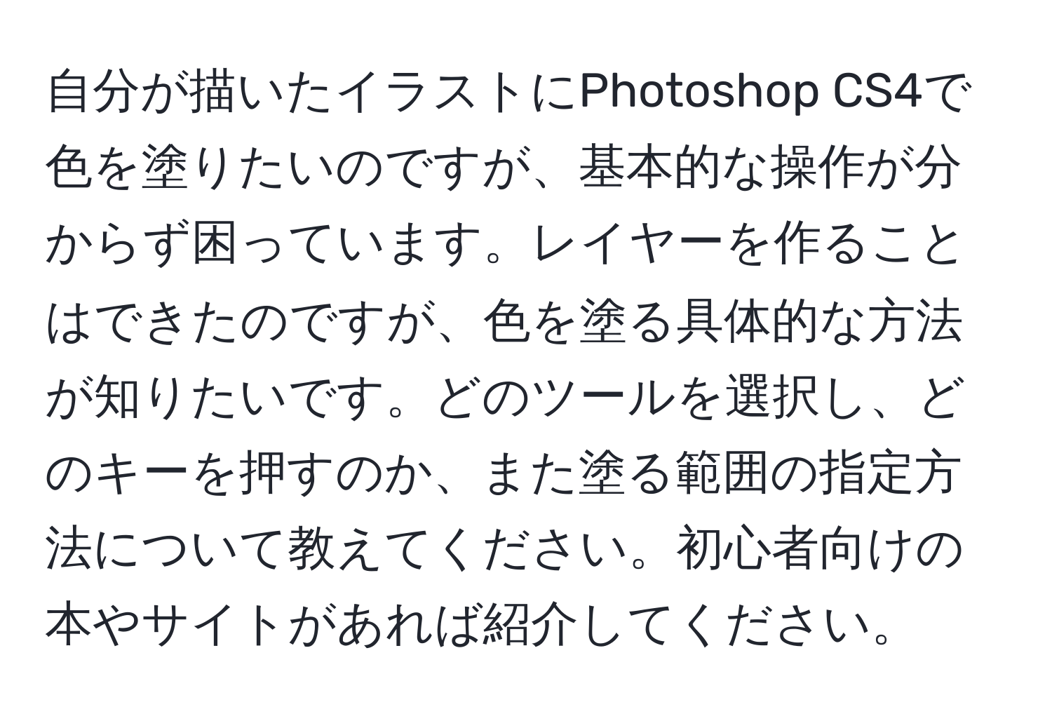 自分が描いたイラストにPhotoshop CS4で色を塗りたいのですが、基本的な操作が分からず困っています。レイヤーを作ることはできたのですが、色を塗る具体的な方法が知りたいです。どのツールを選択し、どのキーを押すのか、また塗る範囲の指定方法について教えてください。初心者向けの本やサイトがあれば紹介してください。