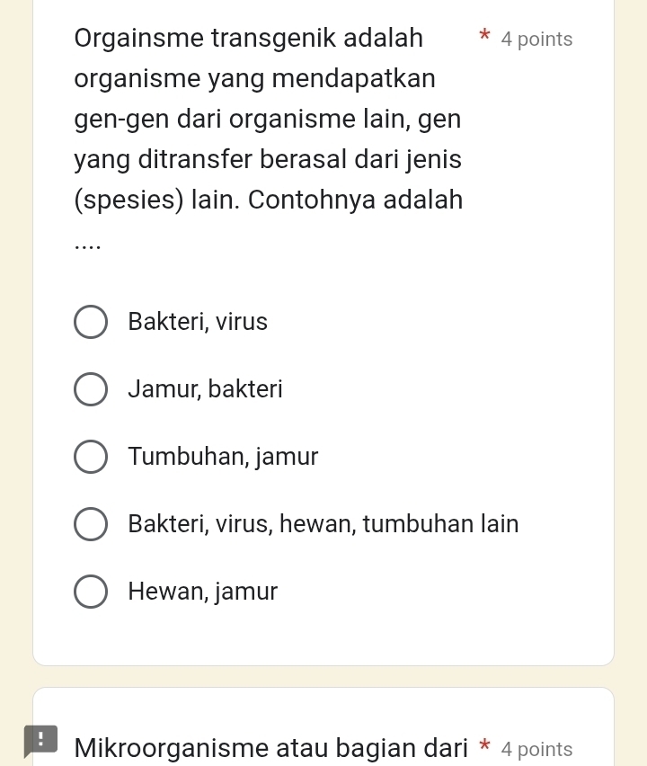 Orgainsme transgenik adalah 4 points
organisme yang mendapatkan
gen-gen dari organisme lain, gen
yang ditransfer berasal dari jenis
(spesies) lain. Contohnya adalah
…
Bakteri, virus
Jamur, bakteri
Tumbuhan, jamur
Bakteri, virus, hewan, tumbuhan lain
Hewan, jamur
! Mikroorganisme atau bagian dari * 4 points