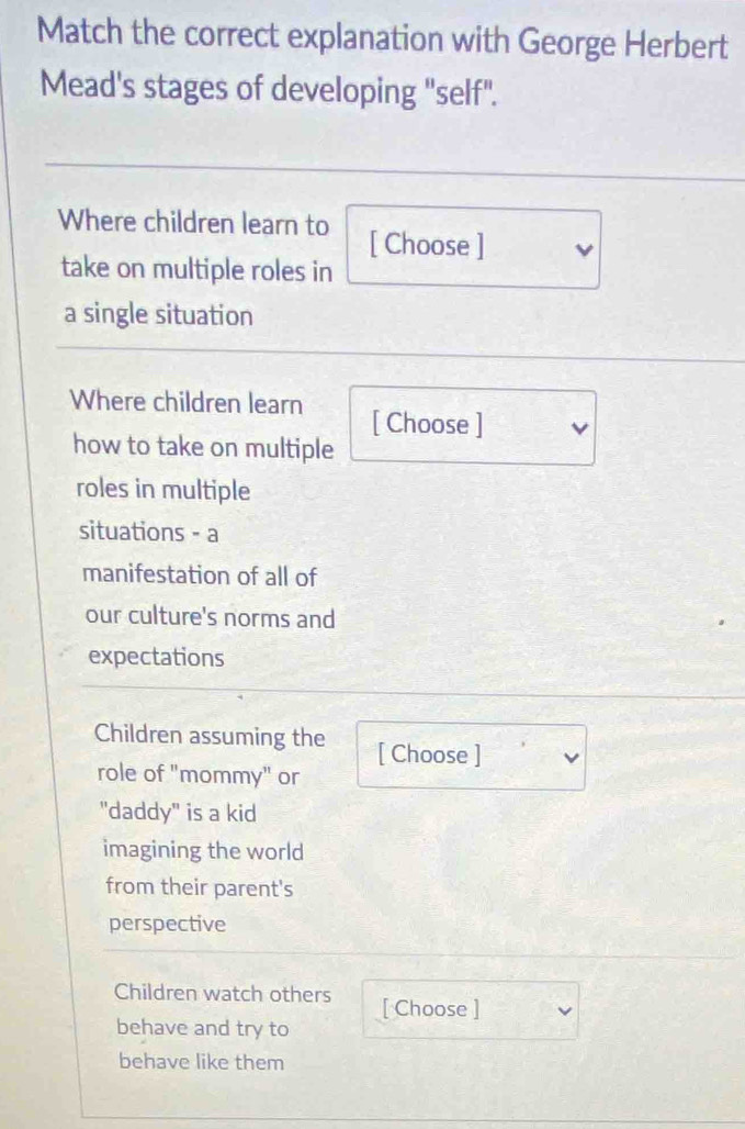 Match the correct explanation with George Herbert 
Mead's stages of developing "self". 
Where children learn to [ Choose ] 
take on multiple roles in 
a single situation 
Where children learn [ Choose ] 
how to take on multiple 
roles in multiple 
situations - a 
manifestation of all of 
our culture's norms and 
expectations 
Children assuming the [ Choose ] 
role of "mommy" or 
"daddy" is a kid 
imagining the world 
from their parent's 
perspective 
Children watch others [ Choose ] 
behave and try to 
behave like them