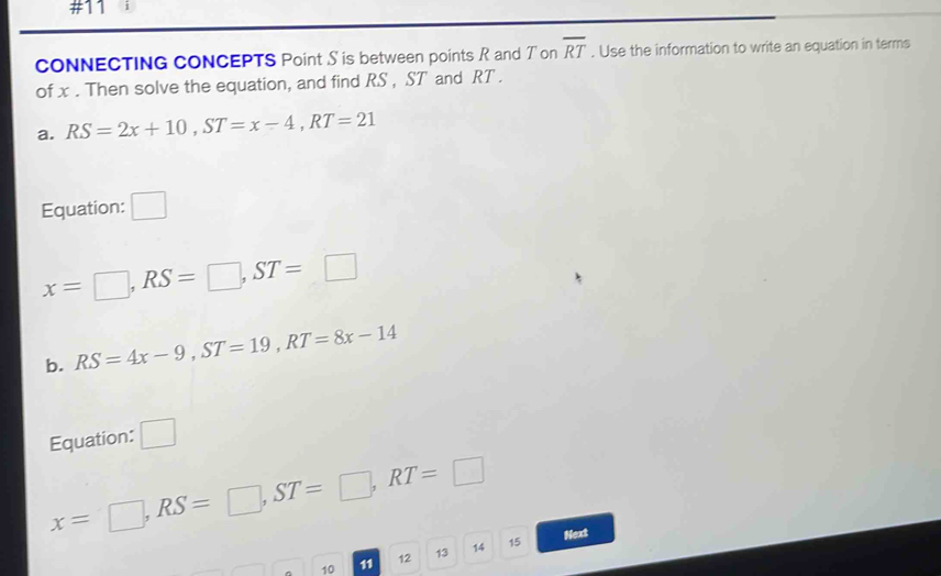 #11 
CONNECTING CONCEPTS Point S is between points R and T on overline RT. Use the information to write an equation in terms 
of x. Then solve the equation, and find RS , ST and RT. 
a. RS=2x+10, ST=x-4, RT=21
Equation: □
x=□ , RS=□ , ST=□
b. RS=4x-9, ST=19, RT=8x-14
Equation: □
x=□ , RS=□ , ST=□ , RT=□ 15 
Next
10 11 12 13 14