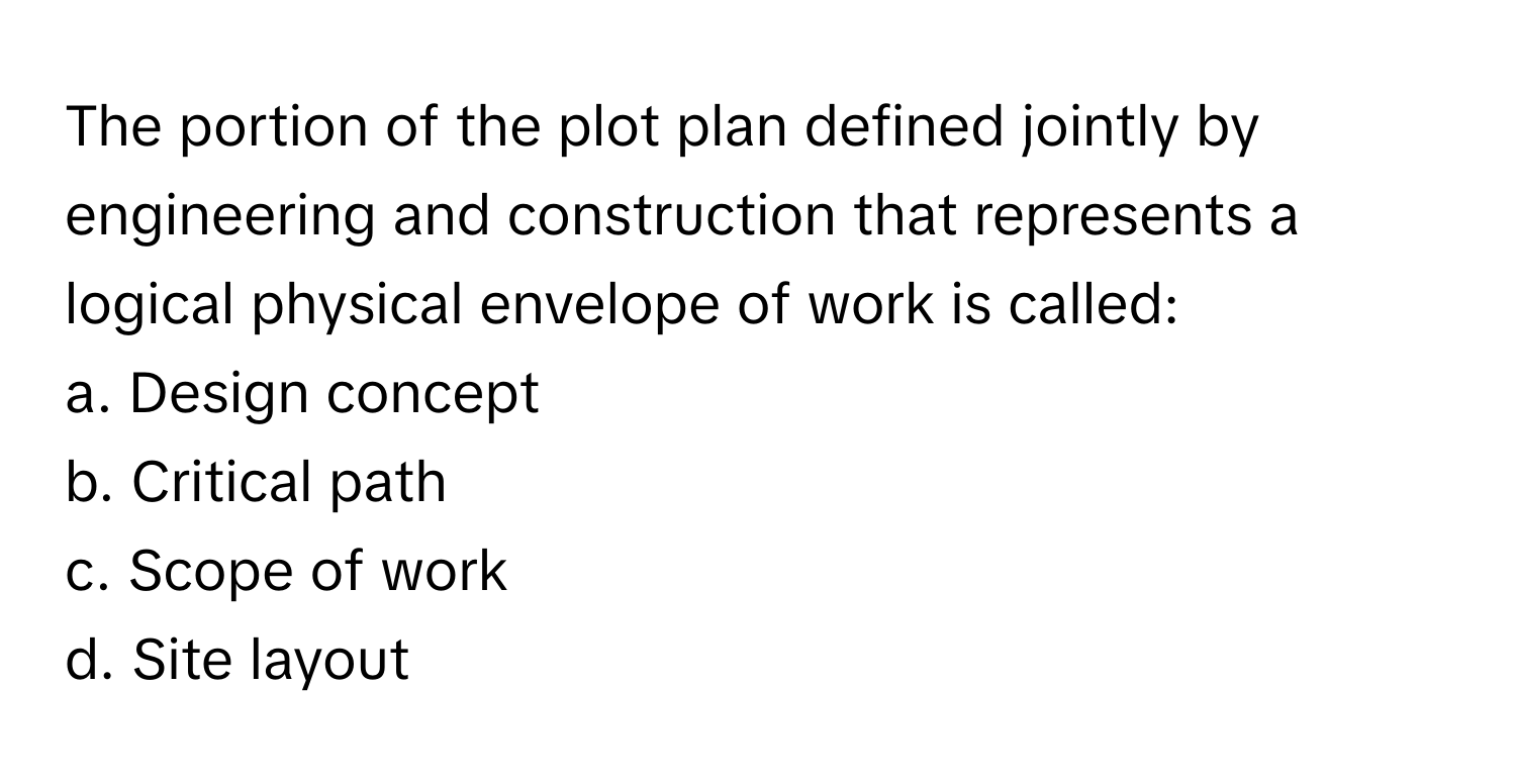 The portion of the plot plan defined jointly by engineering and construction that represents a logical physical envelope of work is called:

a. Design concept
b. Critical path
c. Scope of work
d. Site layout