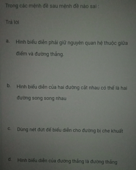 Trong các mệnh đề sau mệnh đề nào sai :
Trả lời
a. Hình biểu diễn phải giữ nguyên quan hệ thuộc giữa
điểm và đường thắng.
b. Hình biểu diễn của hai đường cắt nhau có thể là hai
đường song song nhau
c. Dùng nét đứt để biểu diễn cho đường bị che khuất
d. Hình biểu diễn của đường thắng là đường thẳng